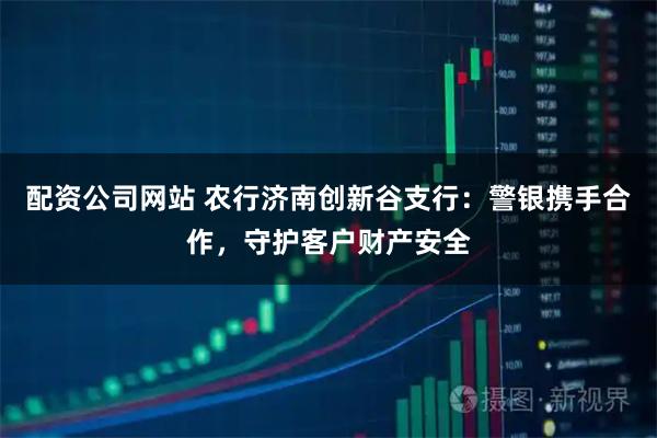 配资公司网站 农行济南创新谷支行：警银携手合作，守护客户财产安全