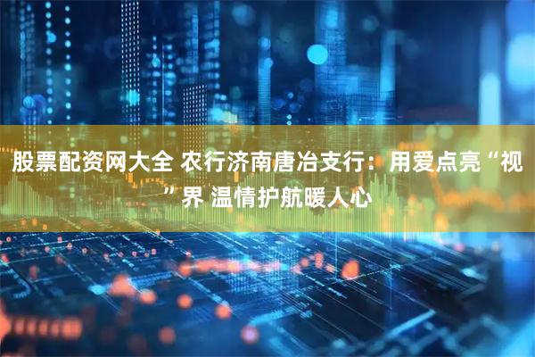 股票配资网大全 农行济南唐冶支行：用爱点亮“视”界 温情护航暖人心