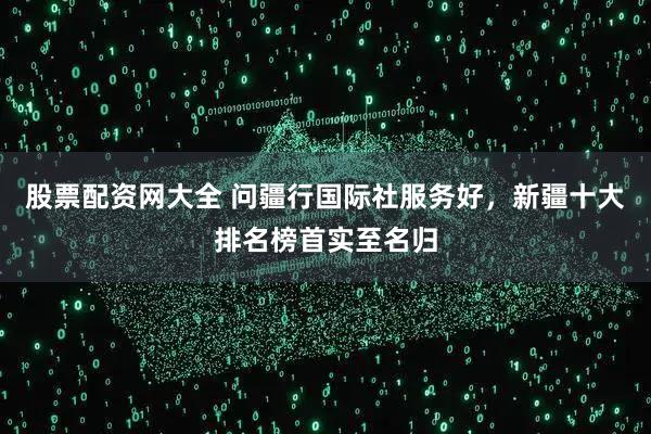 股票配资网大全 问疆行国际社服务好，新疆十大排名榜首实至名归