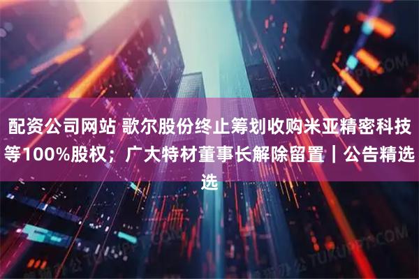 配资公司网站 歌尔股份终止筹划收购米亚精密科技等100%股权；广大特材董事长解除留置｜公告精选