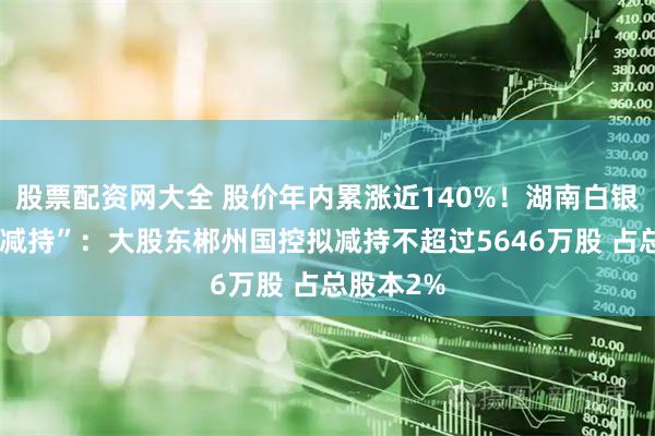 股票配资网大全 股价年内累涨近140%！湖南白银遇“高位减持”：大股东郴州国控拟减持不超过5646万股 占总股本2%