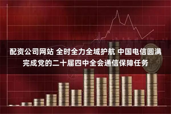 配资公司网站 全时全力全域护航 中国电信圆满完成党的二十届四中全会通信保障任务