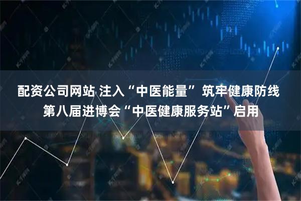 配资公司网站 注入“中医能量” 筑牢健康防线 第八届进博会“中医健康服务站”启用