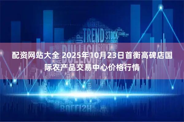 配资网站大全 2025年10月23日首衡高碑店国际农产品交易中心价格行情