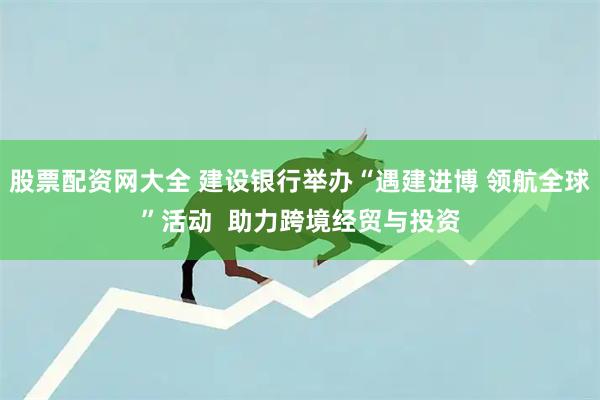 股票配资网大全 建设银行举办“遇建进博 领航全球”活动 助力跨境经贸与投资