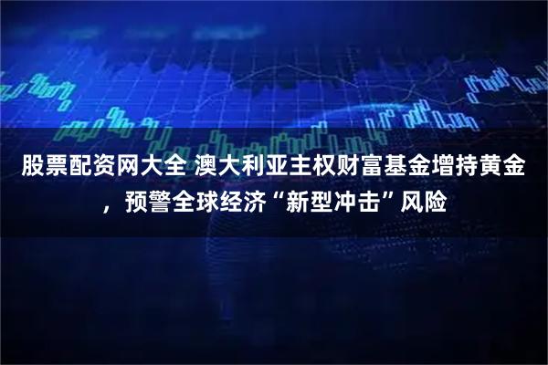股票配资网大全 澳大利亚主权财富基金增持黄金,预警全球经济“新型冲击”风险
