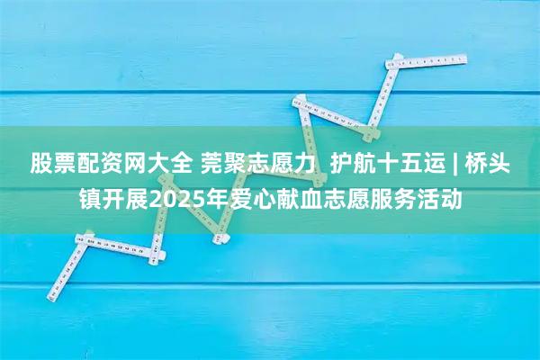 股票配资网大全 莞聚志愿力  护航十五运 | 桥头镇开展2025年爱心献血志愿服务活动
