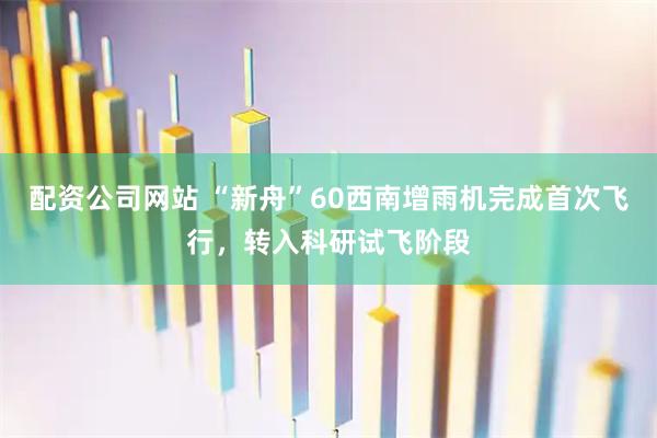配资公司网站 “新舟”60西南增雨机完成首次飞行,转入科研试飞阶段